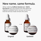When ordering Caffeine Solution 5% + EGCG Eye Serum, you may receive one with either the original or updated name, but you can be sure that the formula inside remains the same.
